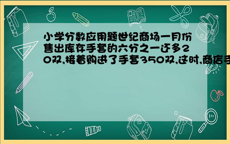 小学分数应用题世纪商场一月份售出库存手套的六分之一还多20双,接着购进了手套350双,这时,商店手套的库存量比原来多五分之一,商店原来有手套多少双?