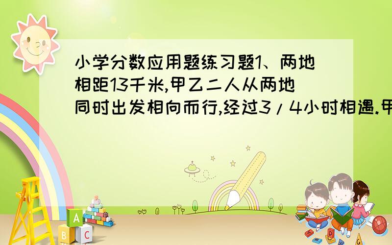 小学分数应用题练习题1、两地相距13千米,甲乙二人从两地同时出发相向而行,经过3/4小时相遇.甲每小时行5千米,乙每小时行多少千米?