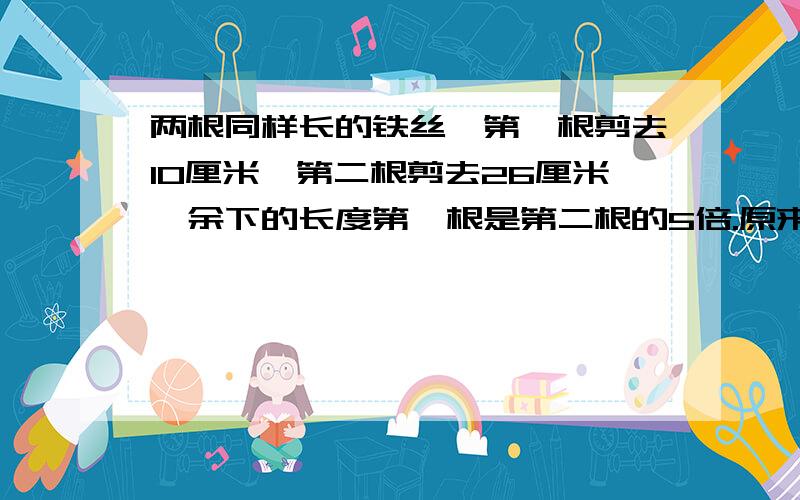 两根同样长的铁丝,第一根剪去10厘米,第二根剪去26厘米,余下的长度第一根是第二根的5倍.原来每根铁丝长多少厘米?