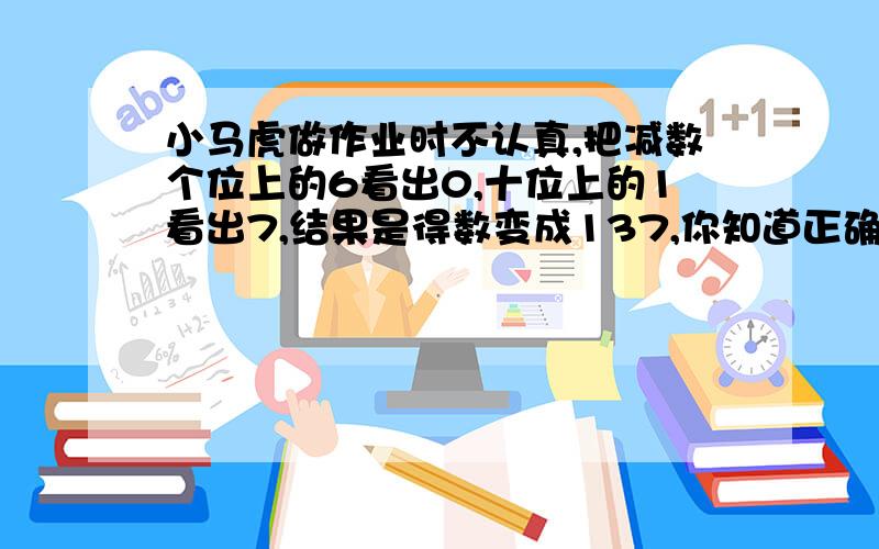 小马虎做作业时不认真,把减数个位上的6看出0,十位上的1看出7,结果是得数变成137,你知道正确的答案是多少吗?