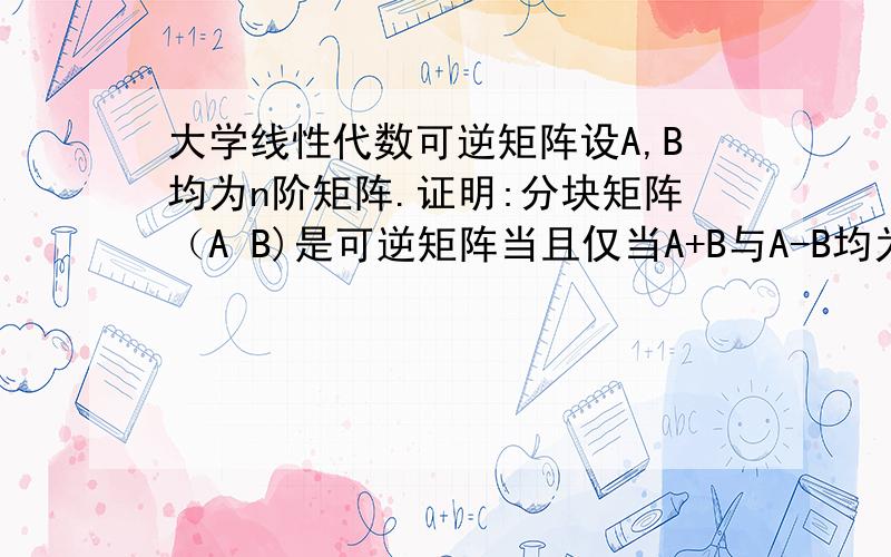 大学线性代数可逆矩阵设A,B均为n阶矩阵.证明:分块矩阵（A B)是可逆矩阵当且仅当A+B与A-B均为可逆矩阵B A