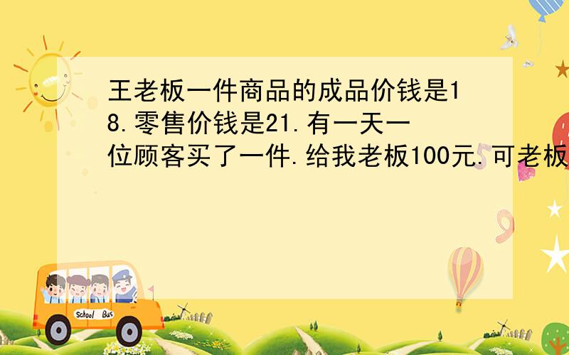 王老板一件商品的成品价钱是18.零售价钱是21.有一天一位顾客买了一件.给我老板100元.可老板当时没零钱找,就拿去邻居换了零钱.回来找给顾客79.等顾客走后邻居就拿来说是假的,没办法老板