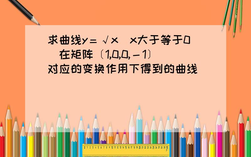 求曲线y＝√x(x大于等于0)在矩阵〔1,0,0,－1〕对应的变换作用下得到的曲线