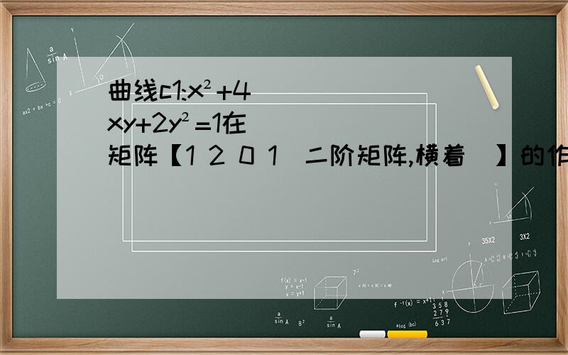 曲线c1:x²+4xy+2y²=1在矩阵【1 2 0 1(二阶矩阵,横着)】的作用下变换曲线c1:x²+4xy+2y²=1在矩阵【1 2 0 1(二阶矩阵,横着)】的作用下变换为曲线c2,求c2