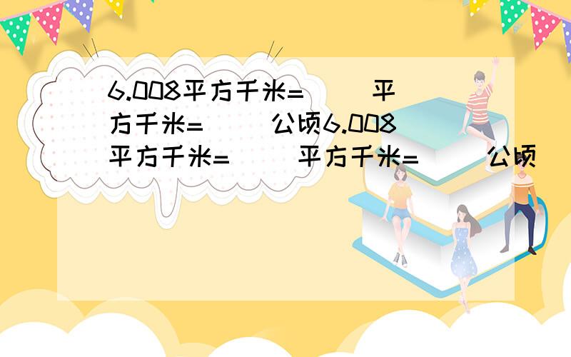 6.008平方千米=（ ）平方千米=（ ）公顷6.008平方千米=（ ）平方千米=（ ）公顷