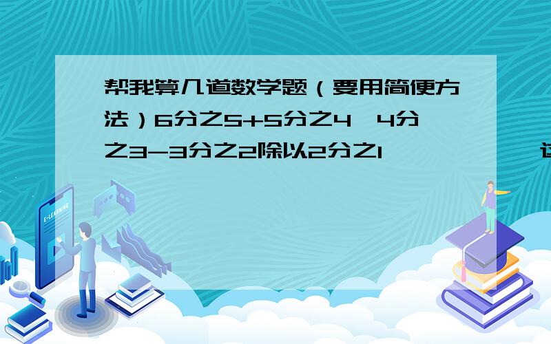 帮我算几道数学题（要用简便方法）6分之5+5分之4×4分之3-3分之2除以2分之1            这个要是不可以用简便方法就把得数报下[1又3分之2+（5又3分之2-2又3分之2）×1又3分之2]÷2又9分之2