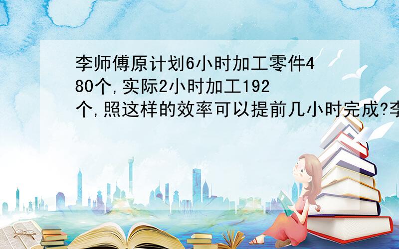 李师傅原计划6小时加工零件480个,实际2小时加工192个,照这样的效率可以提前几小时完成?李师傅原计划6小时加工零件480个,实际2小时加工192个,照这样的效率可以提前几小时完成