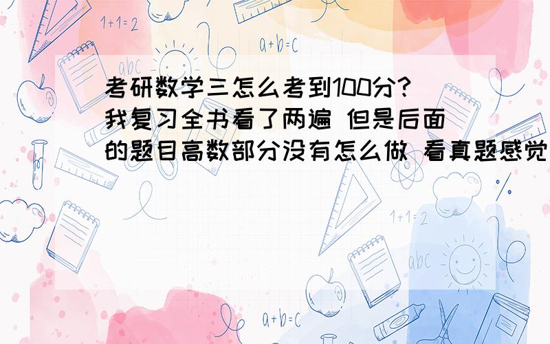 考研数学三怎么考到100分?我复习全书看了两遍 但是后面的题目高数部分没有怎么做 看真题感觉都不会怎么会做.现在快考试了 但我感觉高数的题目基本就不怎么会做而且忘得特别快,请问各