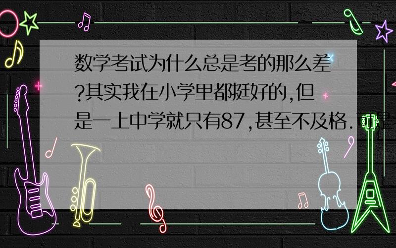 数学考试为什么总是考的那么差?其实我在小学里都挺好的,但是一上中学就只有87,甚至不及格.可是老师说的的底子是还可以的,但是每次的考试与作业都很不理想,我也都认真复习过,而且做的