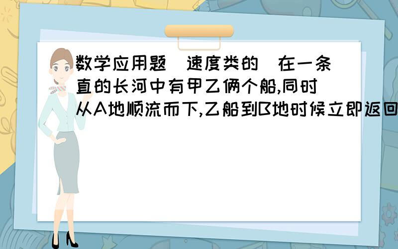 数学应用题（速度类的）在一条直的长河中有甲乙俩个船,同时从A地顺流而下,乙船到B地时候立即返回C,甲继续顺流前进,已知甲乙在静水中的速度都是7.5KM没小时,水流的速度是2.5千米一小时,AC