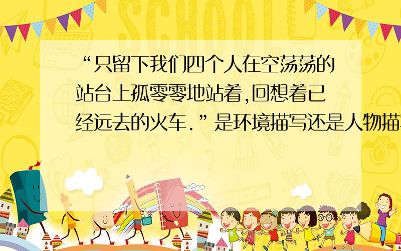 “只留下我们四个人在空荡荡的站台上孤零零地站着,回想着已经远去的火车.”是环境描写还是人物描写?请写出你自己的答案,我知道参考答案是环境描写，但我觉得好像是人物动作描写和心