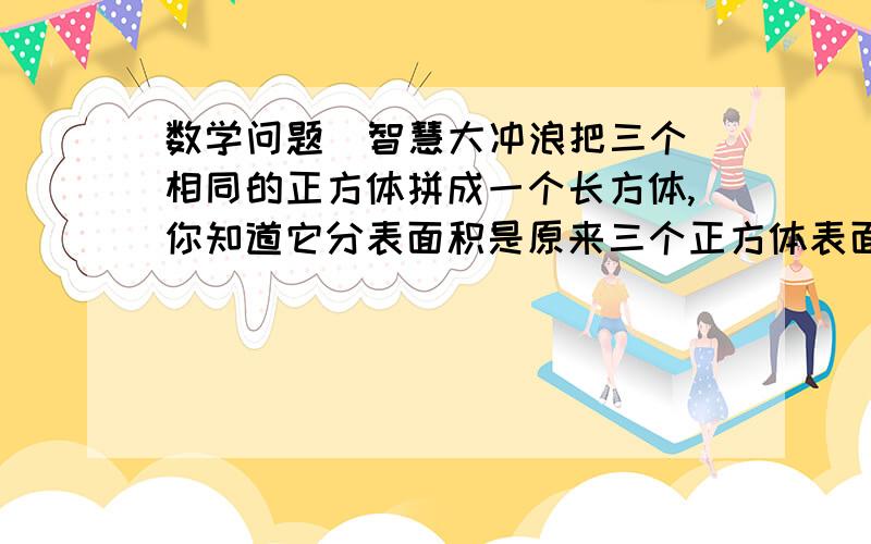 数学问题  智慧大冲浪把三个相同的正方体拼成一个长方体,你知道它分表面积是原来三个正方体表面积之和 的几分之几吗?如果用四个相同的正方体拼成一个长方体,它的表面积又会 是原来四