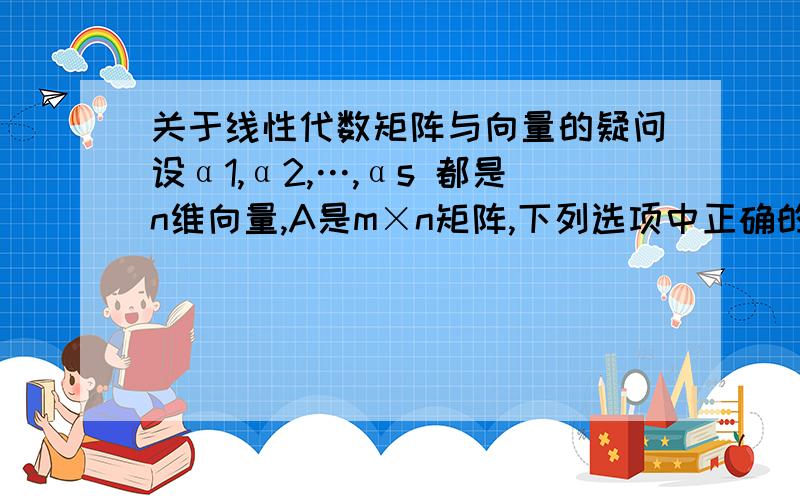 关于线性代数矩阵与向量的疑问设α1,α2,…,αs 都是n维向量,A是m×n矩阵,下列选项中正确的是（ ）.(A) 若α1,α2,…,αs 线性相关,则Aα1,Aα2,…,Aαs线性相关.(B) 若α1,α2,…,αs 线性相关,则Aα1,Aα2,…