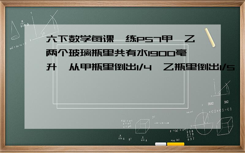 六下数学每课一练P57甲、乙两个玻璃瓶里共有水1900毫升,从甲瓶里倒出1/4,乙瓶里倒出1/5,结果两个瓶里共剩下1470毫升水.甲、乙两个玻璃瓶里原有水各多少毫升?