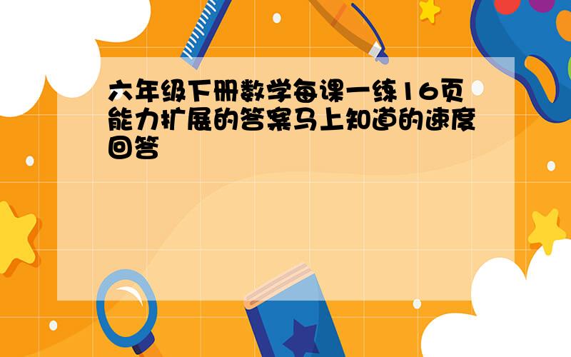 六年级下册数学每课一练16页能力扩展的答案马上知道的速度回答