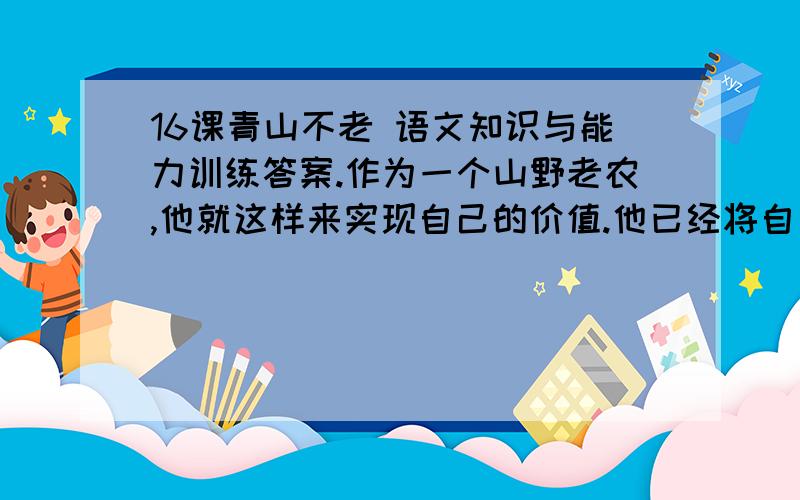 16课青山不老 语文知识与能力训练答案.作为一个山野老农,他就这样来实现自己的价值.他已经将自己的生命转化为另一种东西.他是真正与山川共存,与日月同辉了.这位普通的老人让我领悟到