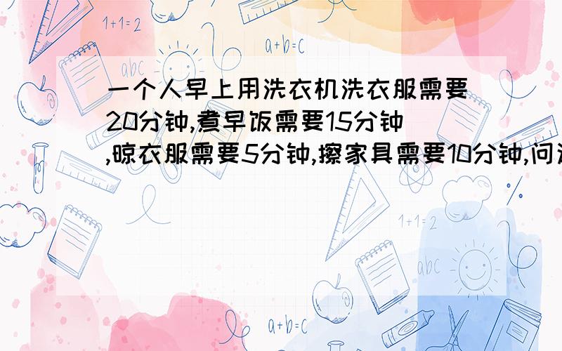 一个人早上用洗衣机洗衣服需要20分钟,煮早饭需要15分钟,晾衣服需要5分钟,擦家具需要10分钟,问这个人最快完成这些事需要几分钟?说明理由。说明理由。谢谢、为什么我算的是20？