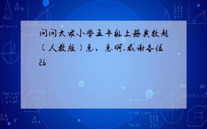 问问大家小学五年级上册奥数题(人教版)急、急啊,感谢各位2b