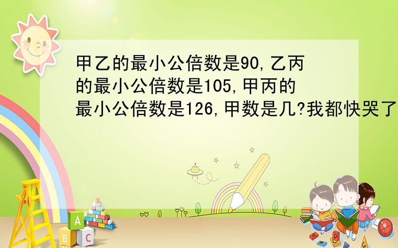 甲乙的最小公倍数是90,乙丙的最小公倍数是105,甲丙的最小公倍数是126,甲数是几?我都快哭了,最好赶快,我快没分了,