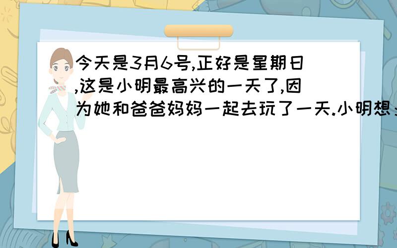 今天是3月6号,正好是星期日,这是小明最高兴的一天了,因为她和爸爸妈妈一起去玩了一天.小明想：下次什么时候才能和爸爸妈妈一起玩呢?他知道父母工作时间.,爸爸:工作4天,休息一天,妈妈工