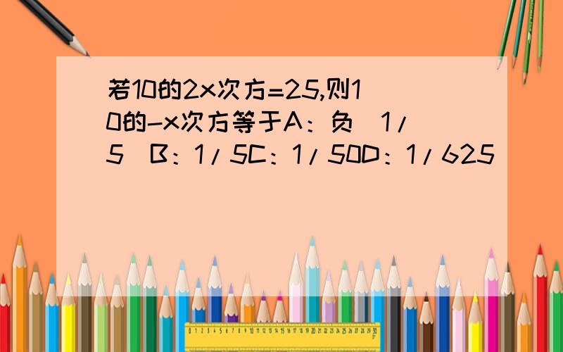 若10的2x次方=25,则10的-x次方等于A：负（1/5）B：1/5C：1/50D：1/625