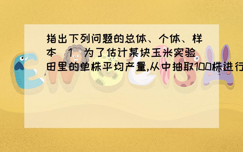 指出下列问题的总体、个体、样本（1）为了估计某块玉米实验田里的单株平均产量,从中抽取100株进行实测；（2）某学生为了了解学生完成课外作业的时间,从中抽样调查了50名学生完成课外