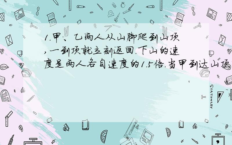 1.甲、乙两人从山脚爬到山顶,一到顶就立刻返回.下山的速度是两人各自速度的1.5倍.当甲到达山顶时乙距山顶600米,当甲返回山脚时乙刚到半山腰.问山脚到山顶的距离.2.有一袋小球,每个球都