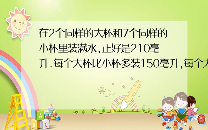 在2个同样的大杯和7个同样的小杯里装满水,正好是210毫升.每个大杯比小杯多装150毫升,每个大杯和小杯各装多少毫升?