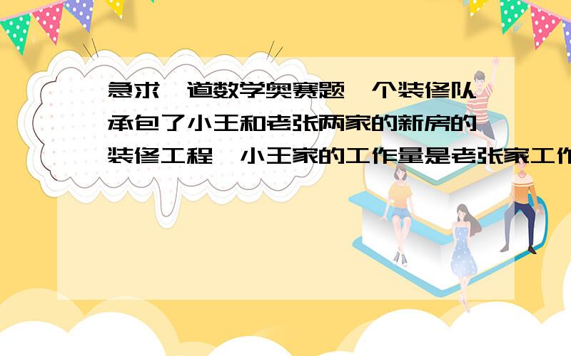 急求一道数学奥赛题一个装修队承包了小王和老张两家的新房的装修工程,小王家的工作量是老张家工作量的2倍.前半个月,全体工人都在小王家工作,后半个月工人分成相等的两组,一组仍在小