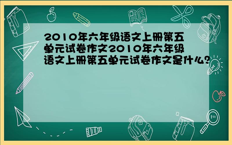 2010年六年级语文上册第五单元试卷作文2010年六年级语文上册第五单元试卷作文是什么？