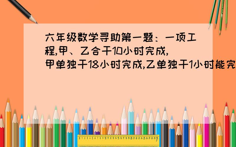 六年级数学寻助第一题：一项工程,甲、乙合干10小时完成,甲单独干18小时完成,乙单独干1小时能完成这项工程的几分之几?第二题：玩具厂上半年完成全年计划的百分之六十六,下半年又比上半