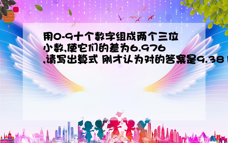 用0-9十个数字组成两个三位小数,使它们的差为6.976,请写出算式 刚才认为对的答案是9.381-2.405=6.976 忘了是要10个数字组成2个三位小数,使差为6.976,十个数字应该不包括6.976的,所以前面的两个三