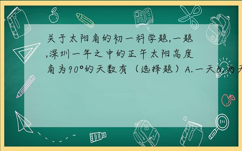 关于太阳角的初一科学题,一题,深圳一年之中的正午太阳高度角为90°的天数有（选择题）A.一天B.两天C.三天D.没有