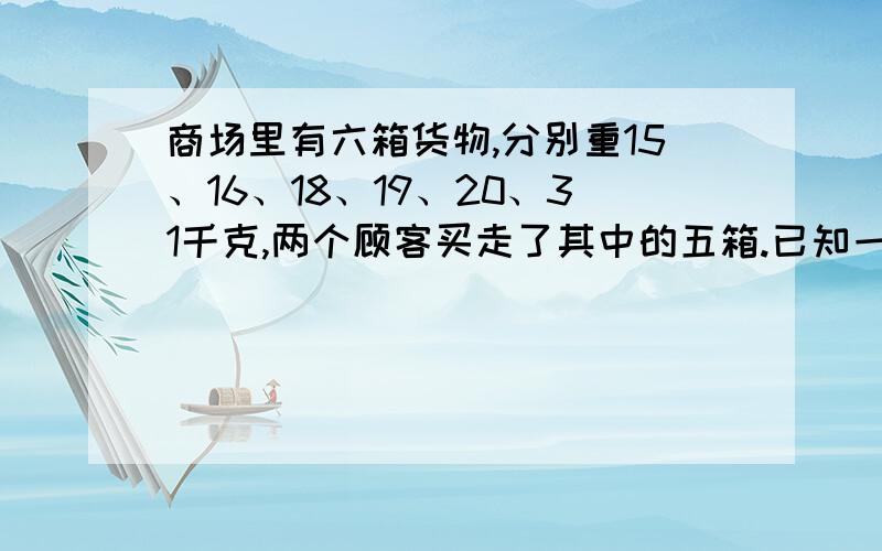 商场里有六箱货物,分别重15、16、18、19、20、31千克,两个顾客买走了其中的五箱.已知一个顾客买的货物重量是另一个顾客的2倍,问商店里剩下的一箱货物重多少千克?学校组织一次数学竞赛,过