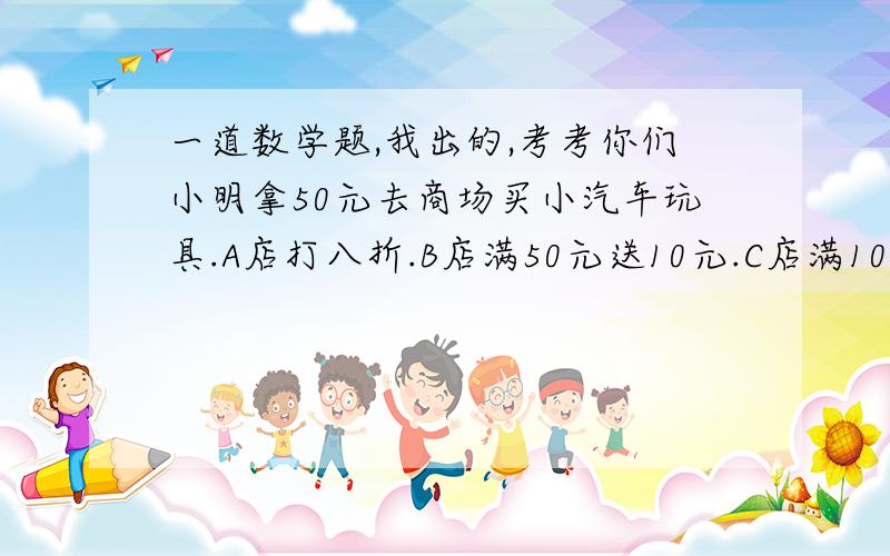 一道数学题,我出的,考考你们小明拿50元去商场买小汽车玩具.A店打八折.B店满50元送10元.C店满10元送1元.请答出太阳的质量.