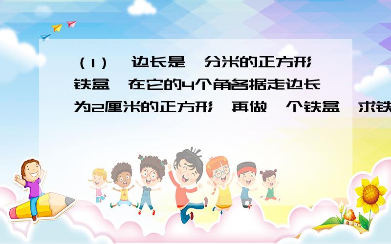 （1）一边长是一分米的正方形铁盒,在它的4个角各据走边长为2厘米的正方形,再做一个铁盒,求铁盒的体积.（2）把一个体积为8立方分米的石头放入一个装有水的长方形容积中,发现水面由5分