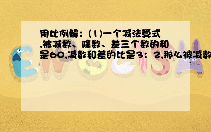 用比例解：(1)一个减法算式,被减数、除数、差三个数的和是60,减数和差的比是3：2,那么被减数是多少?差是多少?(2）一杯盐水,盐与水的比是1：10,如果再放入2克盐,新盐水重35克,新盐水中有水