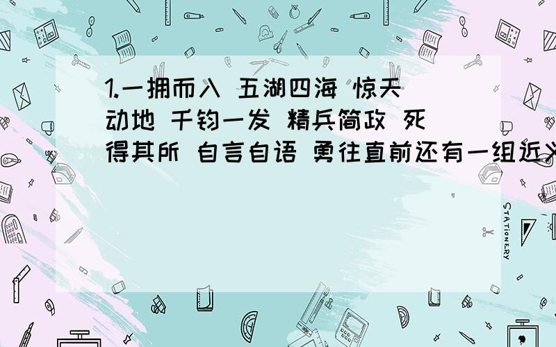 1.一拥而入 五湖四海 惊天动地 千钧一发 精兵简政 死得其所 自言自语 勇往直前还有一组近义词的成语有__________,请再举两例:_____、_____.含有一组反义次的成语有__________,请在举两例:_____、___