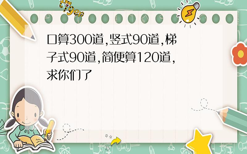 口算300道,竖式90道,梯子式90道,简便算120道,求你们了