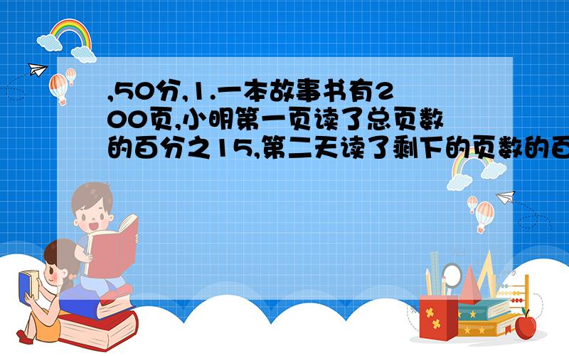 ,50分,1.一本故事书有200页,小明第一页读了总页数的百分之15,第二天读了剩下的页数的百分之10,提出3个问题,并写出算式2.一跟绳子截去百分之20后,再接上6米,结果比原来的绳子长了百分之30,这