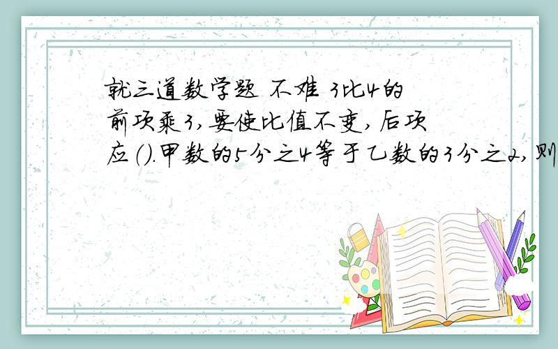 就三道数学题 不难 3比4的前项乘3,要使比值不变,后项应（）.甲数的5分之4等于乙数的3分之2,则甲数与乙数的比是（）.（甲、乙两数均不为0）阳光小学今年植树是去年植树的1.2倍,求今年植树