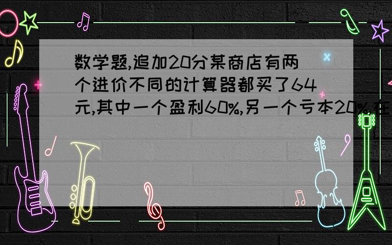 数学题,追加20分某商店有两个进价不同的计算器都买了64元,其中一个盈利60%,另一个亏本20%,在这次买卖中,这家商店赚或配了多少元?过程阿!过程阿!过程阿!过程阿!