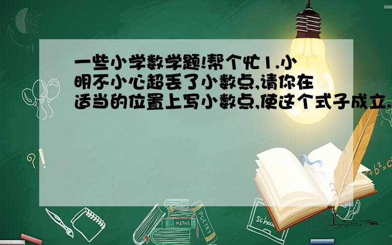 一些小学数学题!帮个忙1.小明不小心超丢了小数点,请你在适当的位置上写小数点,使这个式子成立.654