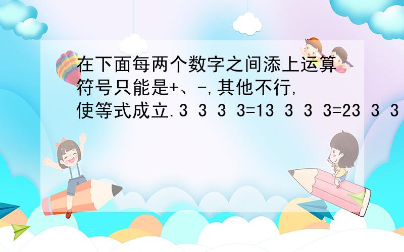 在下面每两个数字之间添上运算符号只能是+、-,其他不行,使等式成立.3 3 3 3=13 3 3 3=23 3 3 3=3呵呵，题目是这样说的是说的，我也怀疑是题目错了。