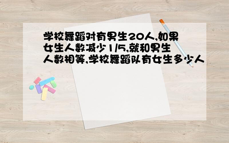 学校舞蹈对有男生20人,如果女生人数减少1/5,就和男生人数相等,学校舞蹈队有女生多少人