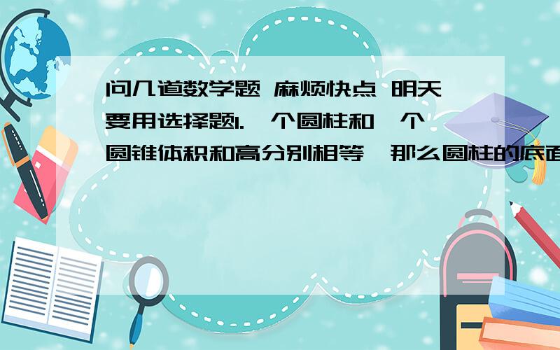 问几道数学题 麻烦快点 明天要用选择题1.一个圆柱和一个圆锥体积和高分别相等,那么圆柱的底面积是圆锥的底面积的（  ）A.3倍    B.三分之一    C.6倍     D.9倍2.一根圆柱形木料,地面半径是3dm