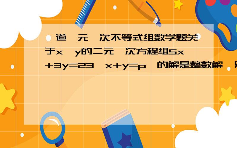 一道一元一次不等式组数学题关于x,y的二元一次方程组5x+3y=23,x+y=p,的解是整数解,则整数p的值为?特别是最后解的选择不懂.