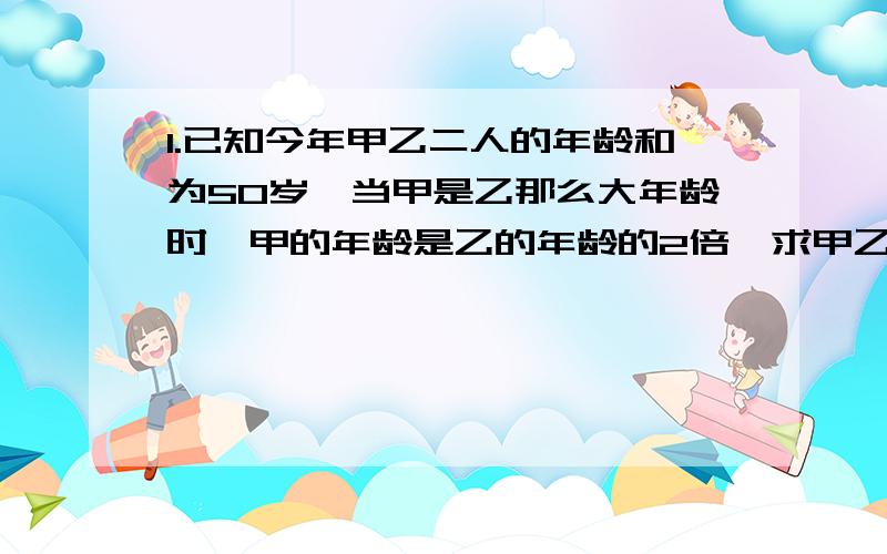 1.已知今年甲乙二人的年龄和为50岁,当甲是乙那么大年龄时,甲的年龄是乙的年龄的2倍,求甲乙二人的年龄（用一元一次方程）2.有橘子,梨,苹果三种水果若干,梨的个数是橘子的4/5,苹果个数是