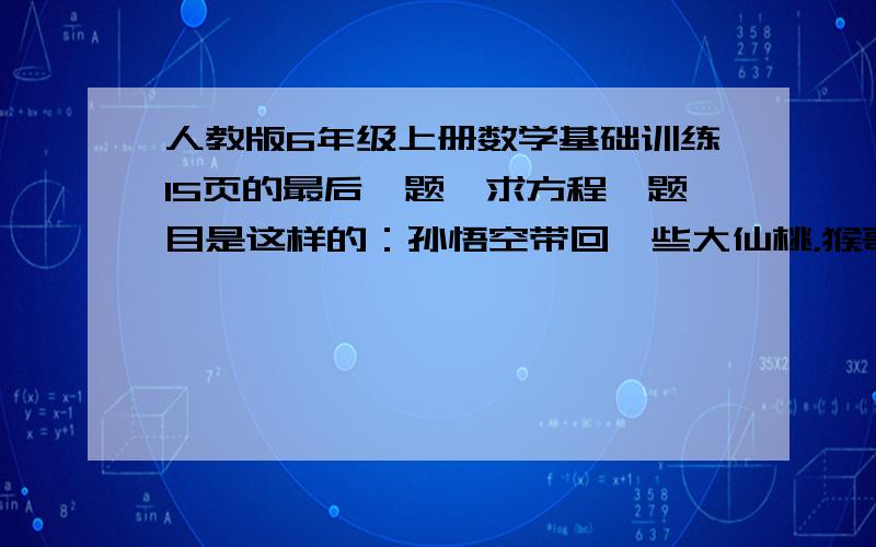 人教版6年级上册数学基础训练15页的最后一题,求方程,题目是这样的：孙悟空带回一些大仙桃，猴哥和猴弟就争着大吃起来，后来又为谁吃的多而争吵起来。猴弟说：“哥哥吃的多，我如果