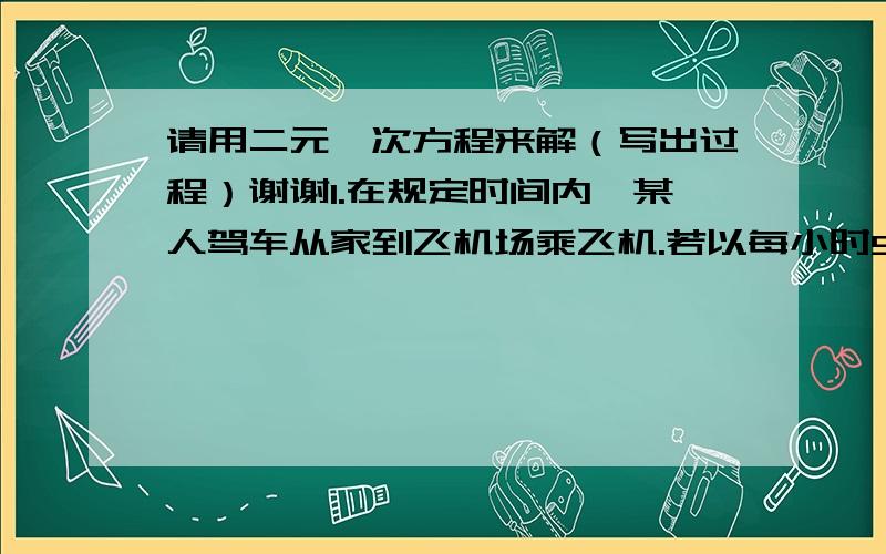 请用二元一次方程来解（写出过程）谢谢1.在规定时间内,某人驾车从家到飞机场乘飞机.若以每小时50千米的速度行驶,将迟到2小时；若以每小时60千米的速度行驶,则可提前1小时到达.若想恰好